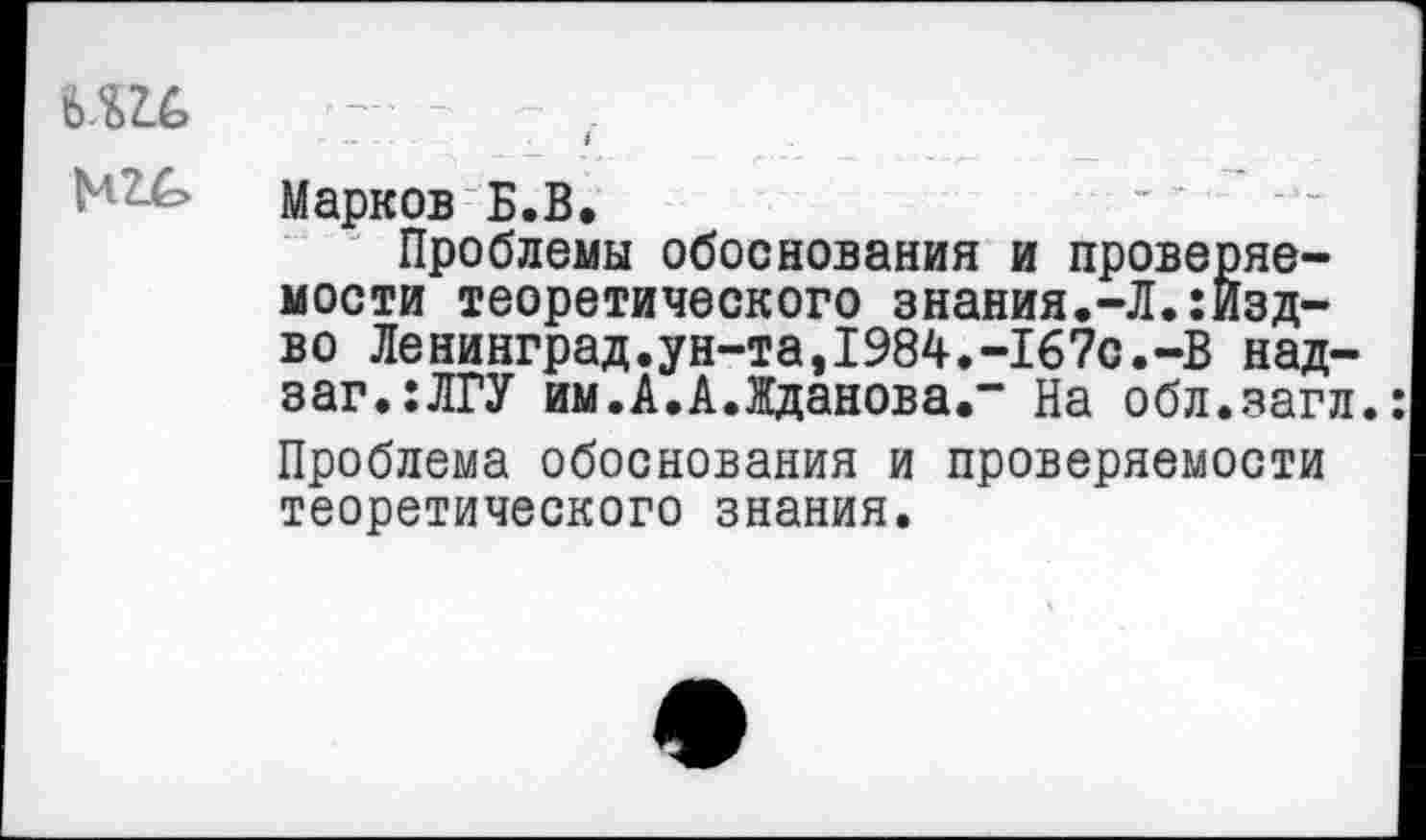 ﻿
Марков Б.В,
Проблемы обоснования и проверяемости теоретического знания.-Л.:Изд-во Ленинград.ун-та,1984.-167с.-В над-заг.:ЛГУ им.А.А.Жданова.” На обл.загл.: Проблема обоснования и проверяемости теоретического знания.